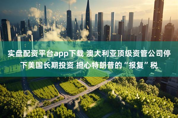 实盘配资平台app下载 澳大利亚顶级资管公司停下美国长期投资 担心特朗普的“报复”税