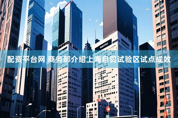 配资平台网 商务部介绍上海自贸试验区试点成效