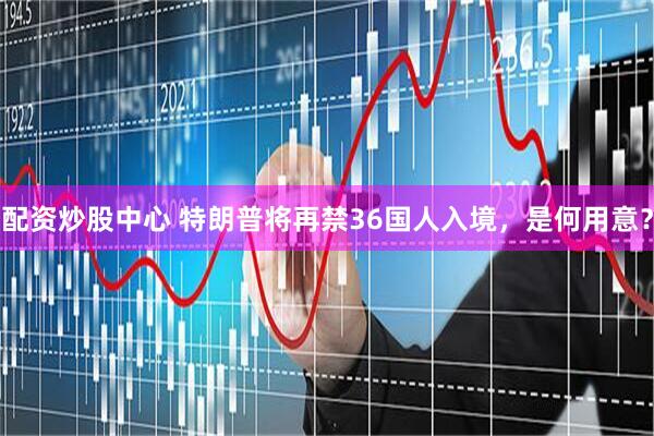 配资炒股中心 特朗普将再禁36国人入境，是何用意？