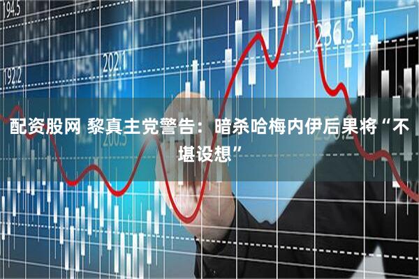 配资股网 黎真主党警告：暗杀哈梅内伊后果将“不堪设想”