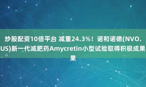 炒股配资10倍平台 减重24.3%！诺和诺德(NVO.US)新一代减肥药Amycretin小型试验取得积极成果