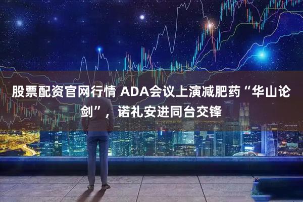 股票配资官网行情 ADA会议上演减肥药“华山论剑”，诺礼安进同台交锋