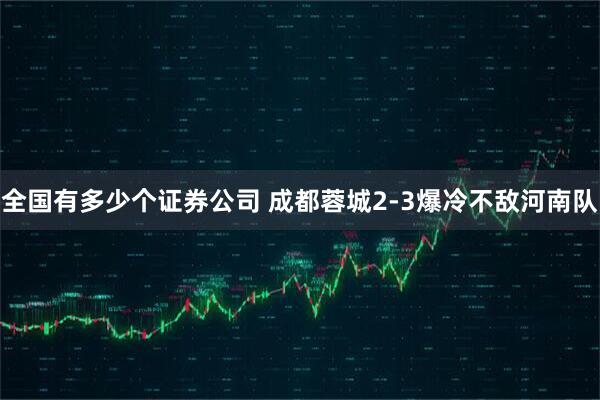 全国有多少个证券公司 成都蓉城2-3爆冷不敌河南队