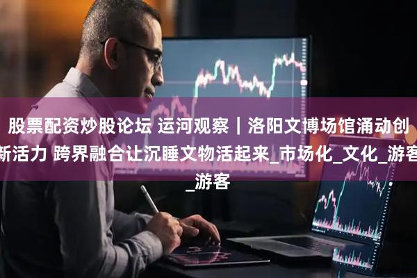 股票配资炒股论坛 运河观察｜洛阳文博场馆涌动创新活力 跨界融合让沉睡文物活起来_市场化_文化_游客