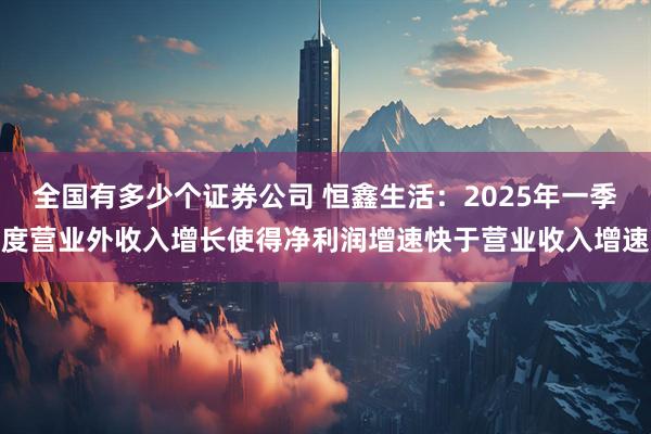 全国有多少个证券公司 恒鑫生活：2025年一季度营业外收入增长使得净利润增速快于营业收入增速