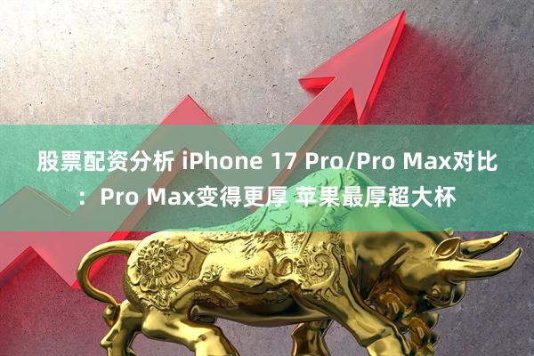 股票配资分析 iPhone 17 Pro/Pro Max对比：Pro Max变得更厚 苹果最厚超大杯