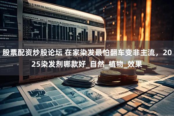 股票配资炒股论坛 在家染发最怕翻车变非主流，2025染发剂哪款好_自然_植物_效果