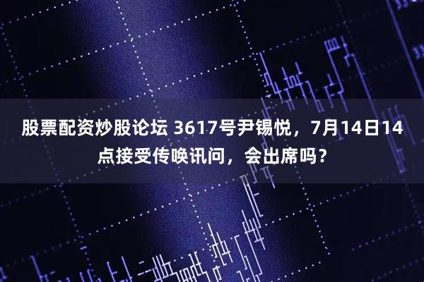 股票配资炒股论坛 3617号尹锡悦，7月14日14点接受传唤讯问，会出席吗？