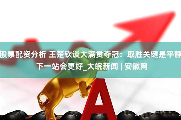 股票配资分析 王楚钦谈大满贯夺冠：取胜关键是平静 下一站会更好_大皖新闻 | 安徽网