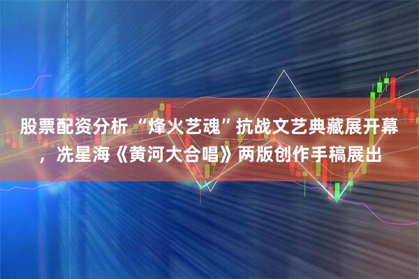 股票配资分析 “烽火艺魂”抗战文艺典藏展开幕，冼星海《黄河大合唱》两版创作手稿展出