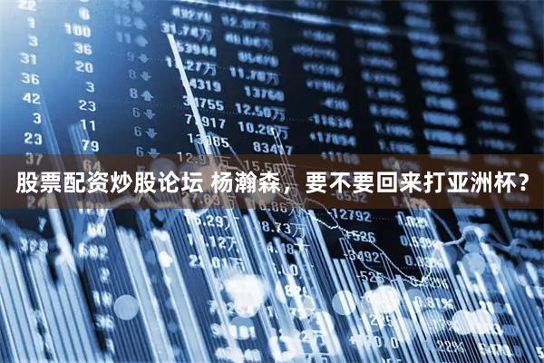 股票配资炒股论坛 杨瀚森，要不要回来打亚洲杯？