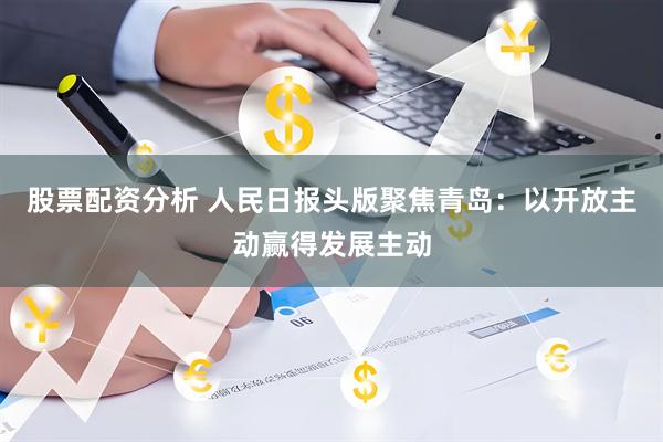 股票配资分析 人民日报头版聚焦青岛：以开放主动赢得发展主动