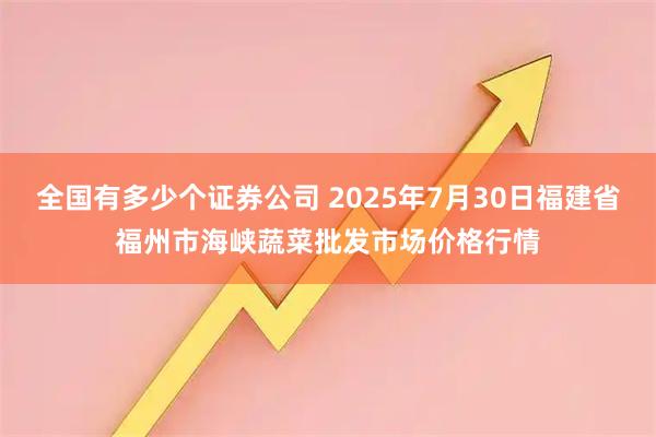 全国有多少个证券公司 2025年7月30日福建省福州市海峡蔬菜批发市场价格行情