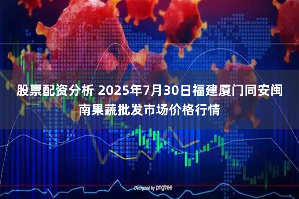 股票配资分析 2025年7月30日福建厦门同安闽南果蔬批发市场价格行情