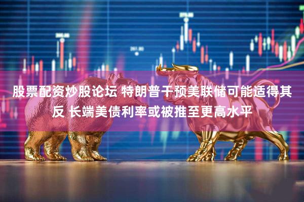 股票配资炒股论坛 特朗普干预美联储可能适得其反 长端美债利率或被推至更高水平