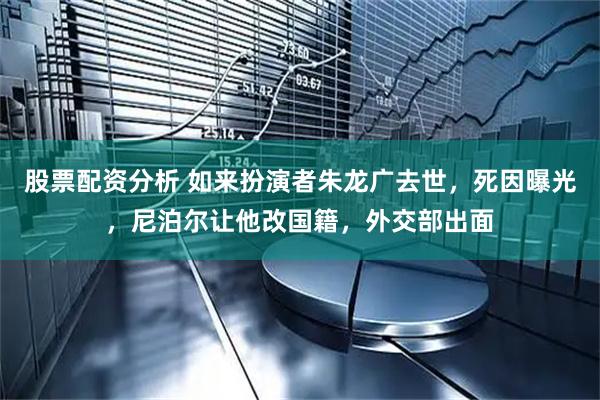 股票配资分析 如来扮演者朱龙广去世，死因曝光，尼泊尔让他改国籍，外交部出面