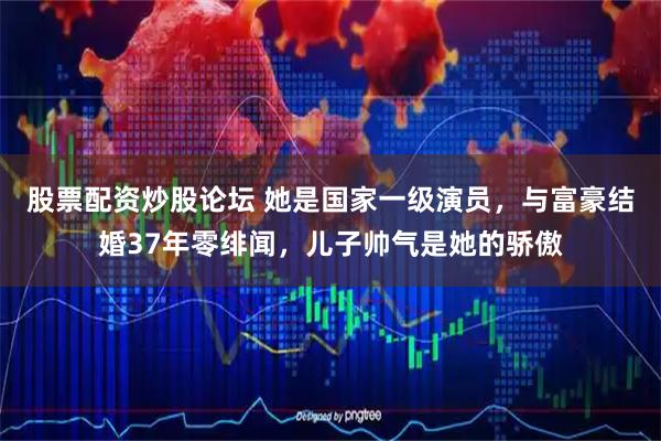 股票配资炒股论坛 她是国家一级演员，与富豪结婚37年零绯闻，儿子帅气是她的骄傲