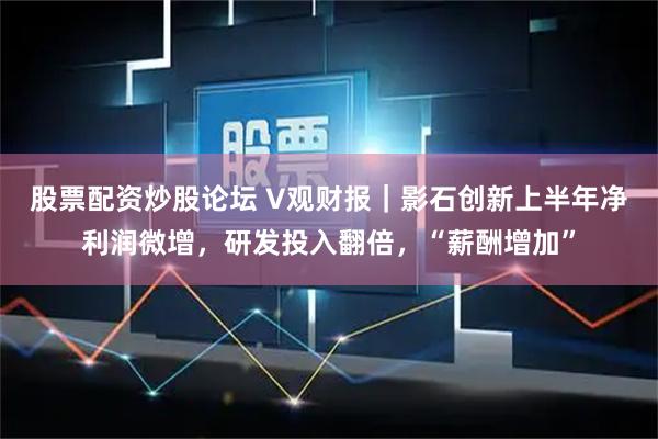 股票配资炒股论坛 V观财报｜影石创新上半年净利润微增，研发投入翻倍，“薪酬增加”