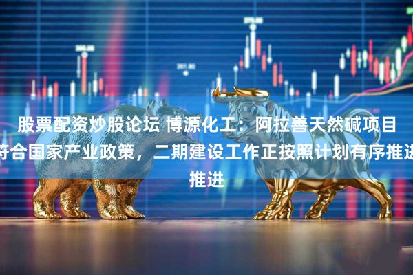 股票配资炒股论坛 博源化工：阿拉善天然碱项目符合国家产业政策，二期建设工作正按照计划有序推进