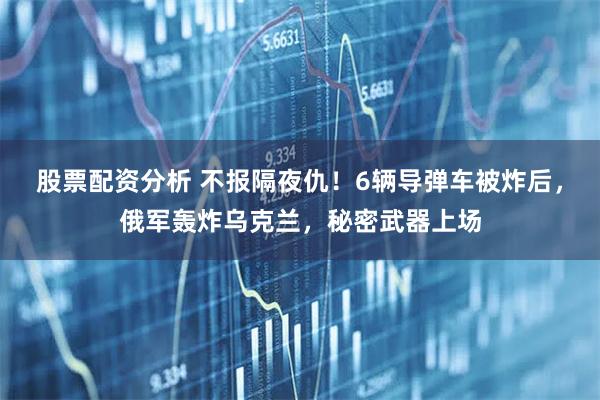 股票配资分析 不报隔夜仇！6辆导弹车被炸后，俄军轰炸乌克兰，秘密武器上场