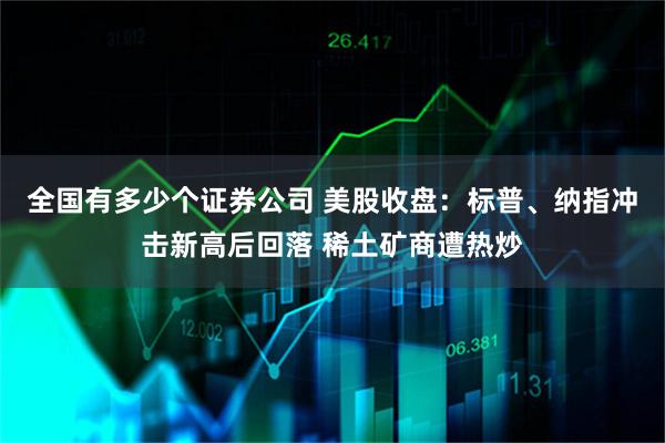全国有多少个证券公司 美股收盘：标普、纳指冲击新高后回落 稀土矿商遭热炒