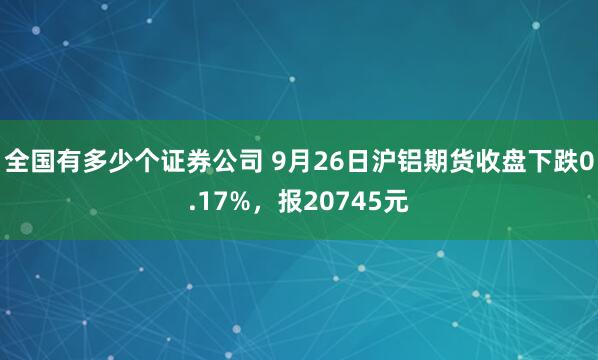 全国有多少个证券公司 9月26日沪铝期货收盘下跌0.17%,报20745元