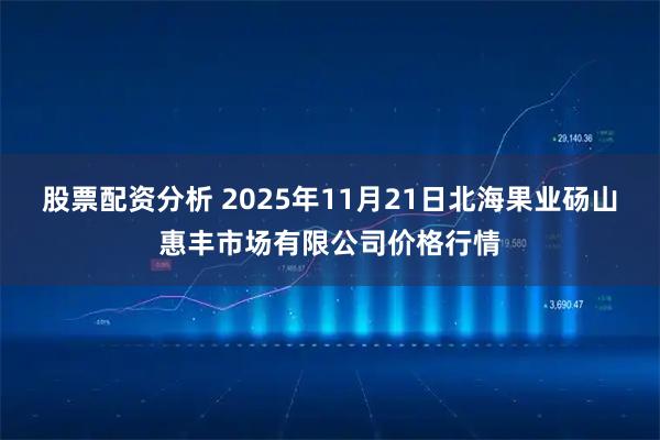 股票配资分析 2025年11月21日北海果业砀山惠丰市场有限公司价格行情
