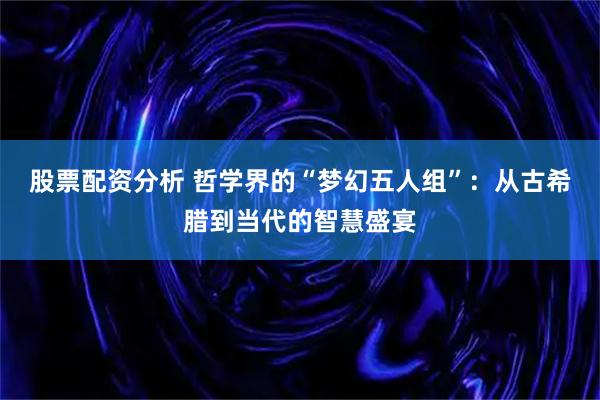股票配资分析 哲学界的“梦幻五人组”：从古希腊到当代的智慧盛宴