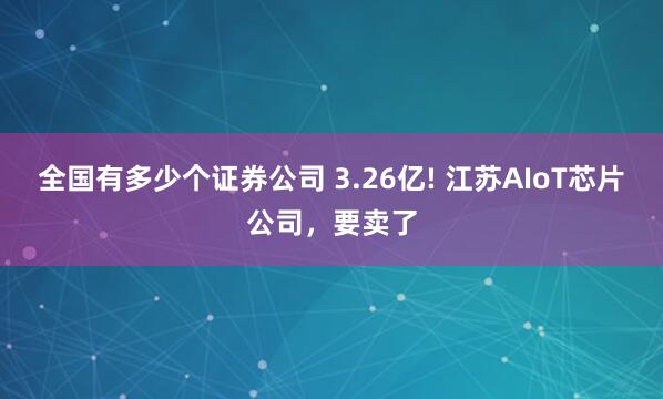 全国有多少个证券公司 3.26亿! 江苏AIoT芯片公司，要卖了