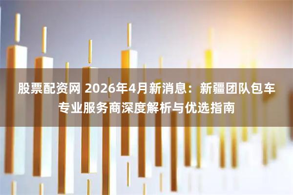 股票配资网 2026年4月新消息：新疆团队包车专业服务商深度解析与优选指南