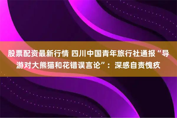 股票配资最新行情 四川中国青年旅行社通报“导游对大熊猫和花错误言论”：深感自责愧疚