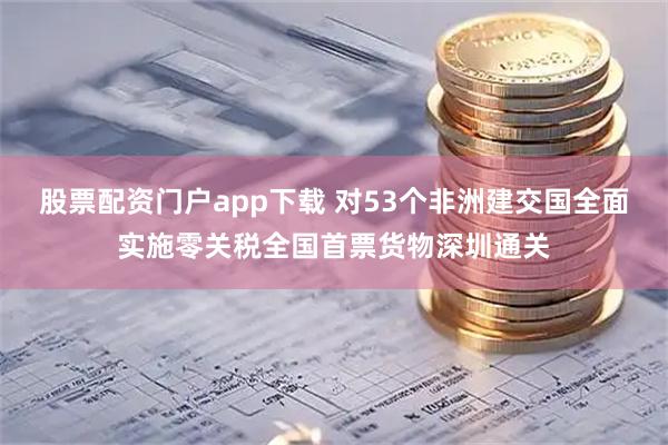 股票配资门户app下载 对53个非洲建交国全面实施零关税全国首票货物深圳通关